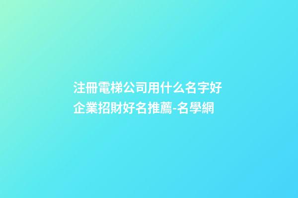 注冊電梯公司用什么名字好 企業招財好名推薦-名學網-第1張-公司起名-玄機派